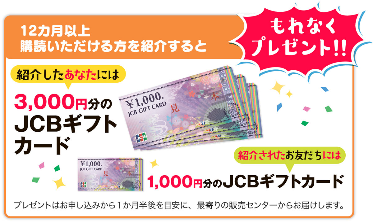 12ヵ月以上購読いただける方を紹介すると、紹介したあなたには3,000円分のＪＣＢギフトカードを、紹介されたお友だちには1,000円分のＪＣＢギフトカードをプレゼント。プレゼントは、お申し込みから１か月半後を目安に、最寄りの販売センターからお届けします。